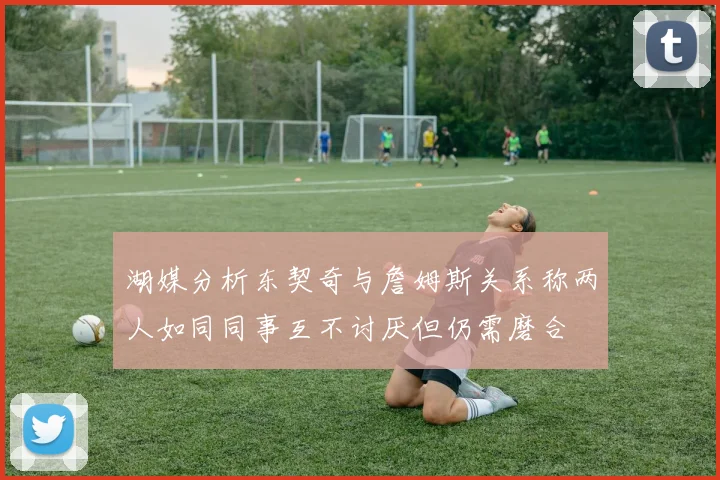 湖媒分析东契奇与詹姆斯关系称两人如同同事互不讨厌但仍需磨合