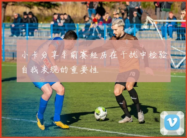 小卡分享季前赛经历在干扰中检验自我表现的重要性