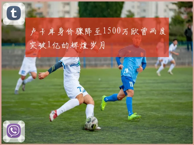 卢卡库身价骤降至1500万欧曾两度突破1亿的辉煌岁月