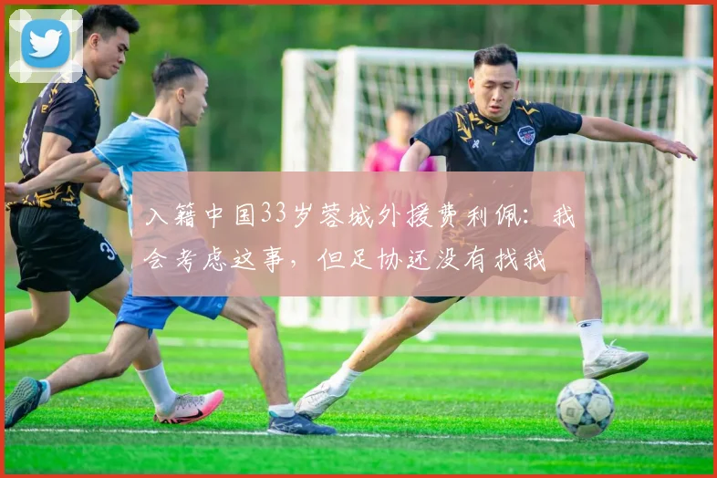 入籍中国33岁蓉城外援费利佩：我会考虑这事，但足协还没有找我