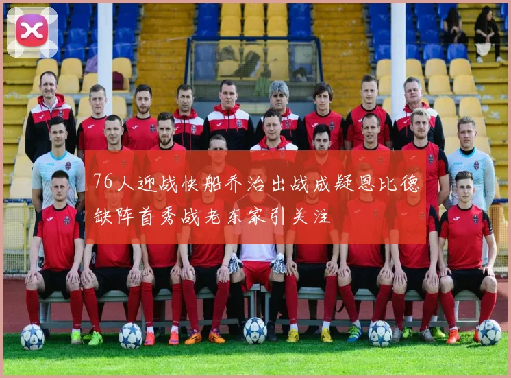 76人迎战快船乔治出战成疑恩比德缺阵首秀战老东家引关注