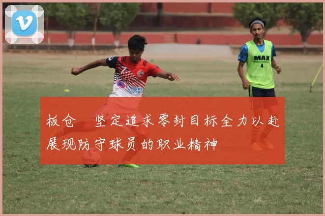 板仓滉坚定追求零封目标全力以赴展现防守球员的职业精神