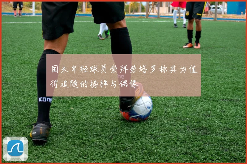 国米年轻球员崇拜劳塔罗称其为值得追随的榜样与偶像