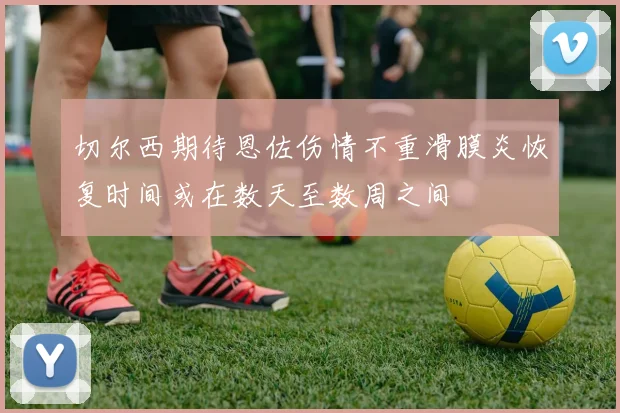 切尔西期待恩佐伤情不重滑膜炎恢复时间或在数天至数周之间