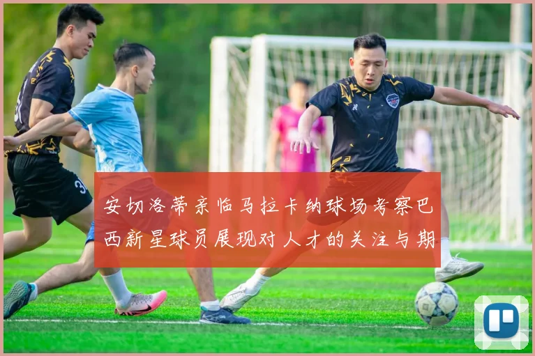安切洛蒂亲临马拉卡纳球场考察巴西新星球员展现对人才的关注与期待