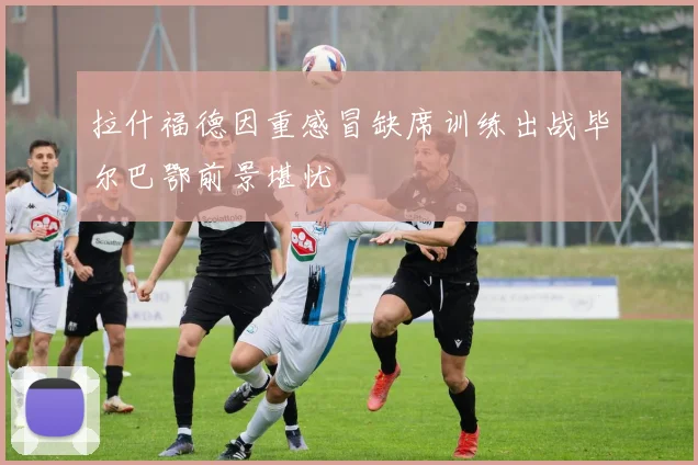 拉什福德因重感冒缺席训练出战毕尔巴鄂前景堪忧