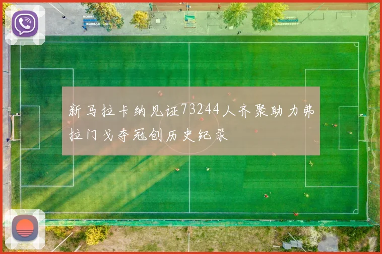 新马拉卡纳见证73244人齐聚助力弗拉门戈夺冠创历史纪录