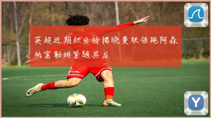 英超近期积分榜揭晓曼联领跑阿森纳富勒姆紧随其后