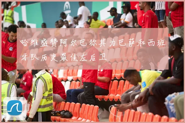 哈维盛赞阿尔巴称其为巴萨和西班牙队历史最佳左后卫