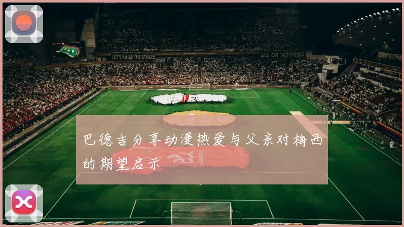 巴德吉分享动漫热爱与父亲对梅西的期望启示