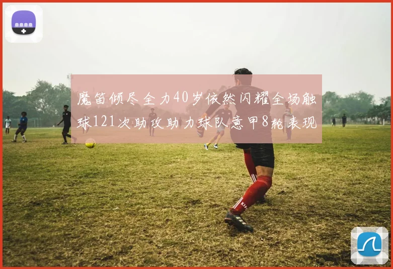 魔笛倾尽全力40岁依然闪耀全场触球121次助攻助力球队意甲8轮表现出色